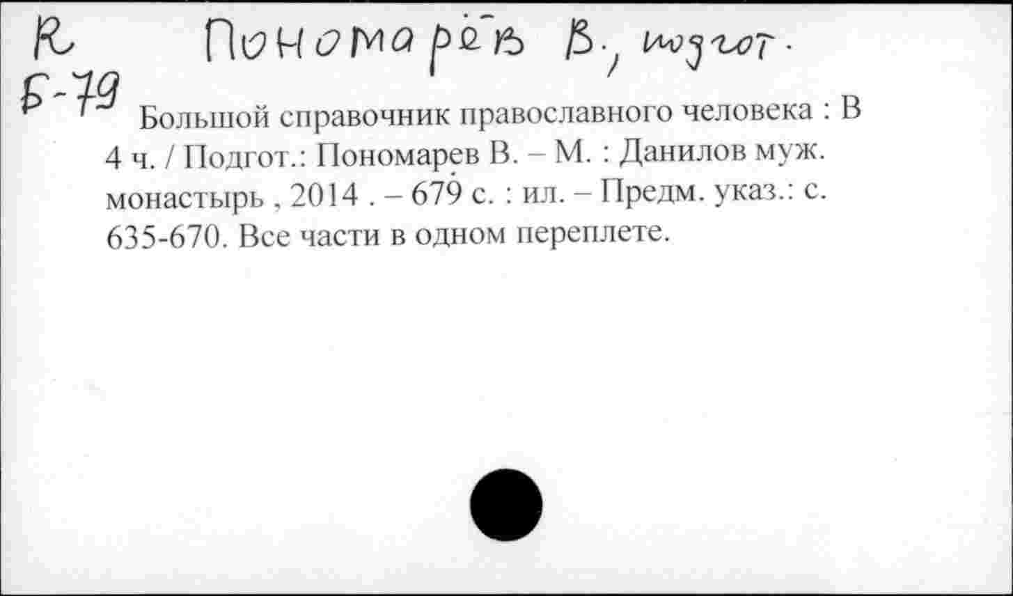 ﻿П(2М (21^1^	/5 /5-
Большой справочник православного человека : 4 ч./ Подгот.: Пономарев В. - М. : Данилов муж. монастырь . 2014 . — 679 с. : ил. — Предм. указ.: с. 635-670. Все части в одном переплете.